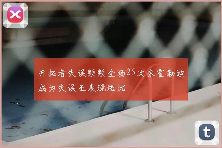 开拓者失误频频全场25次朱霍勒迪成为失误王表现堪忧