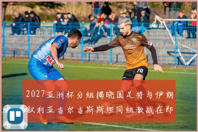 2027亚洲杯分组揭晓国足将与伊朗叙利亚吉尔吉斯斯坦同组激战在即