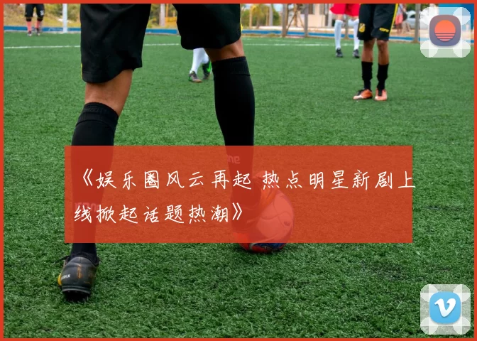 《娱乐圈风云再起 热点明星新剧上线掀起话题热潮》