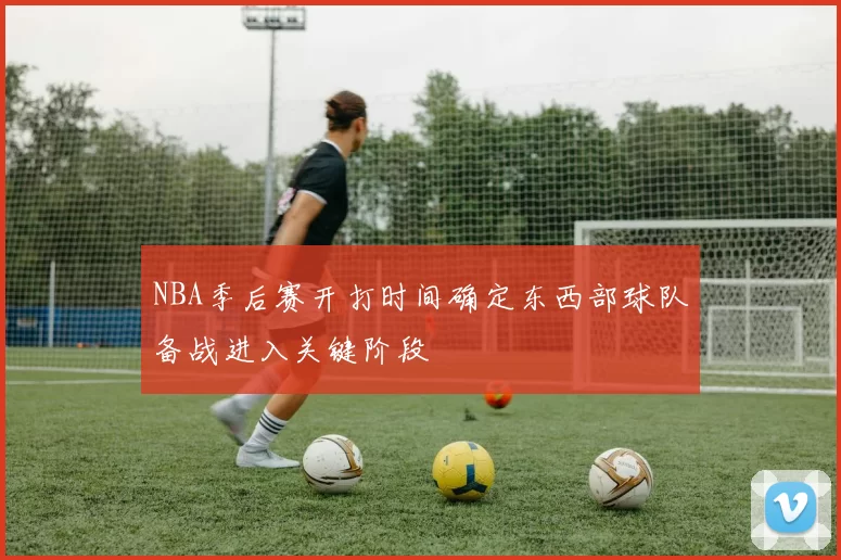 NBA季后赛开打时间确定东西部球队备战进入关键阶段
