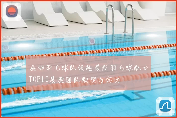 成都羽毛球队领跑最新羽毛球配合TOP10展现团队默契与实力