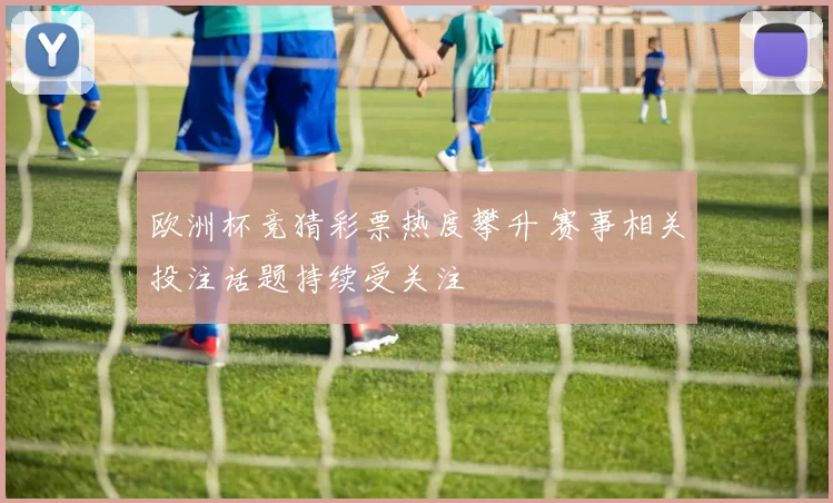 欧洲杯竞猜彩票热度攀升 赛事相关投注话题持续受关注
