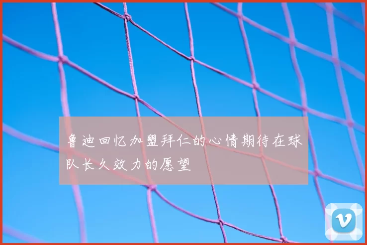 鲁迪回忆加盟拜仁的心情期待在球队长久效力的愿望