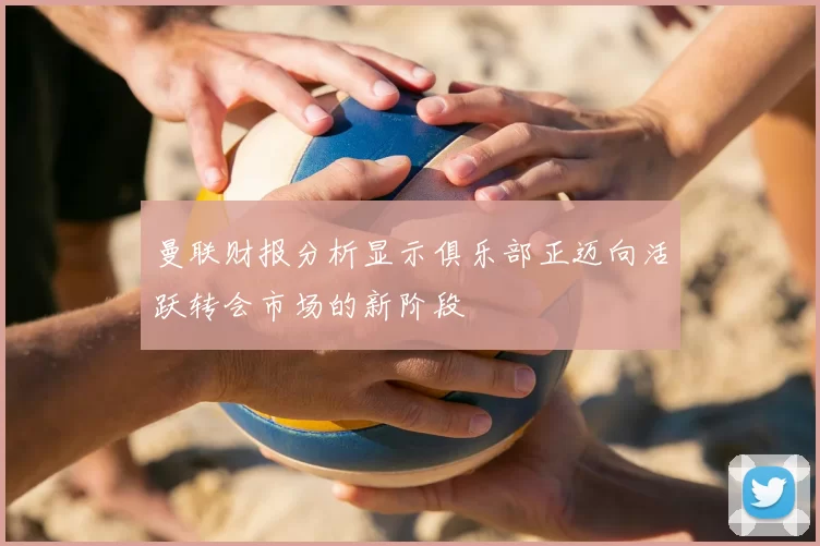 曼联财报分析显示俱乐部正迈向活跃转会市场的新阶段