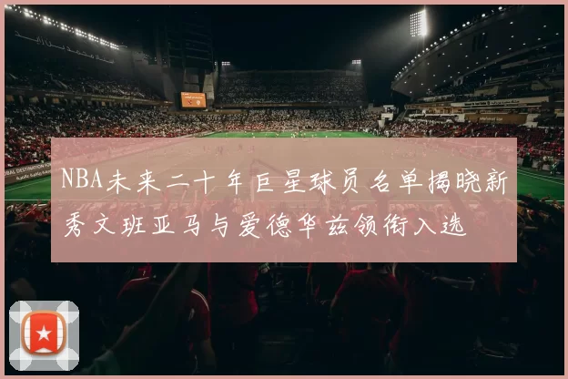 NBA未来二十年巨星球员名单揭晓新秀文班亚马与爱德华兹领衔入选