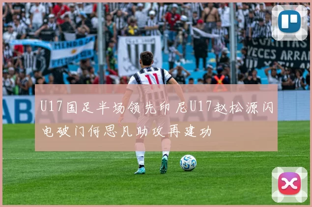 U17国足半场领先印尼U17赵松源闪电破门何思凡助攻再建功