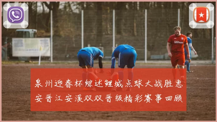 泉州迎春杯综述鲤城点球大战胜惠安晋江安溪双双晋级精彩赛事回顾