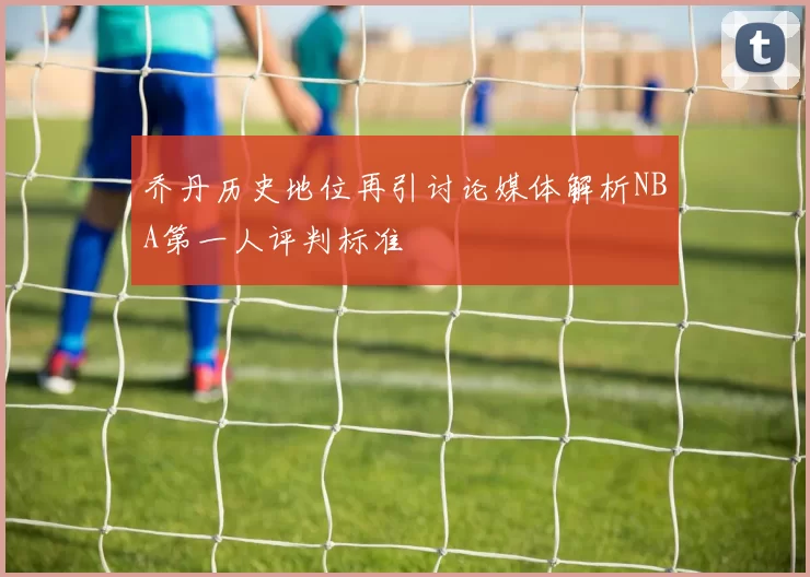 乔丹历史地位再引讨论媒体解析NBA第一人评判标准