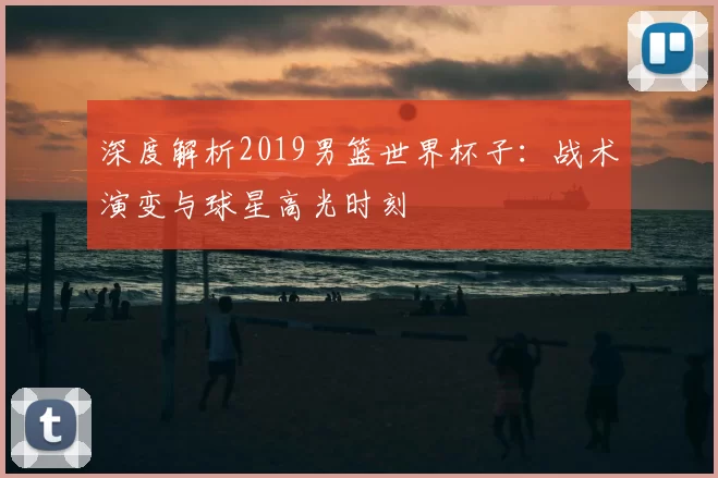 深度解析2019男篮世界杯子：战术演变与球星高光时刻