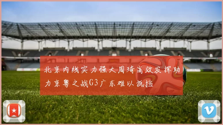 北京内线实力强大周琦高效发挥助力京粤之战G3广东难以抵挡