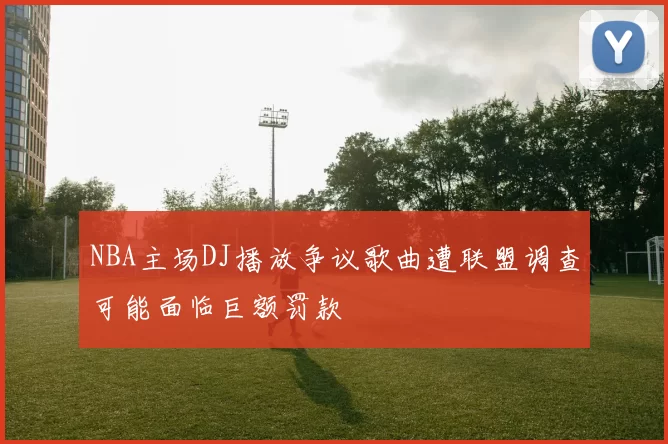 NBA主场DJ播放争议歌曲遭联盟调查可能面临巨额罚款
