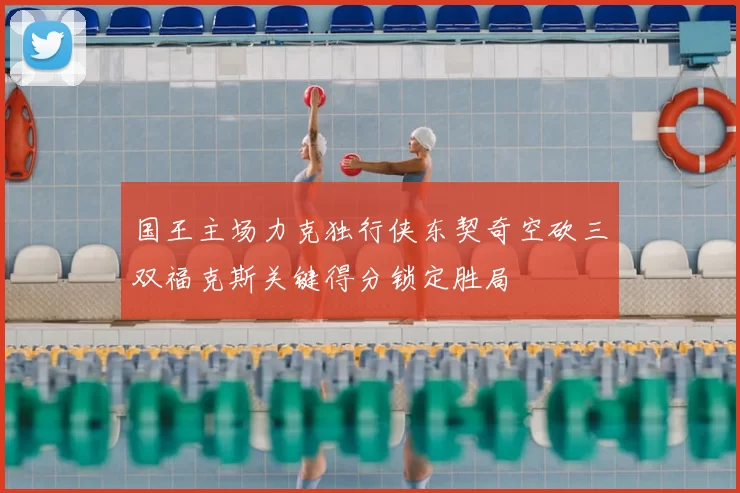 国王主场力克独行侠东契奇空砍三双福克斯关键得分锁定胜局