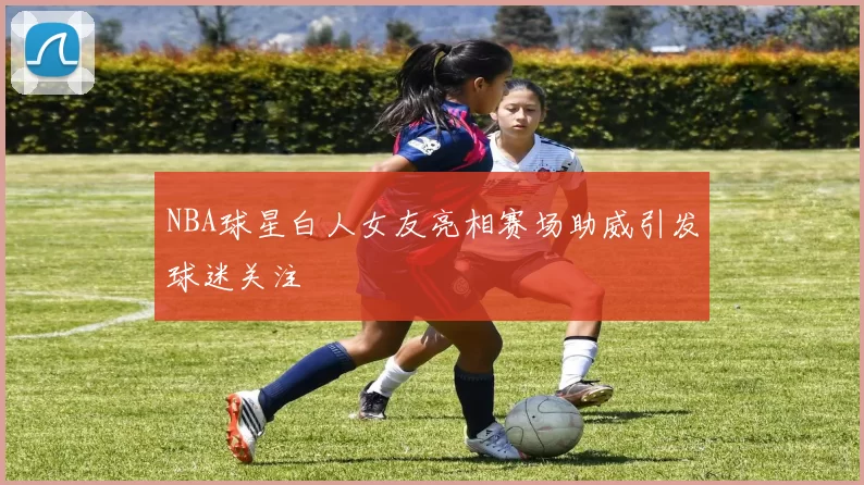 NBA球星白人女友亮相赛场助威引发球迷关注