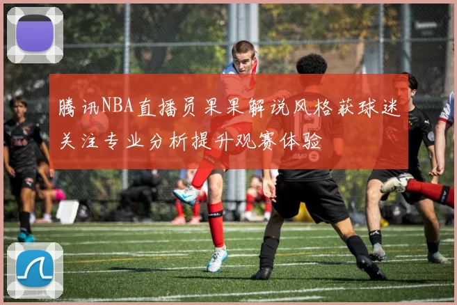 腾讯NBA直播员果果解说风格获球迷关注专业分析提升观赛体验