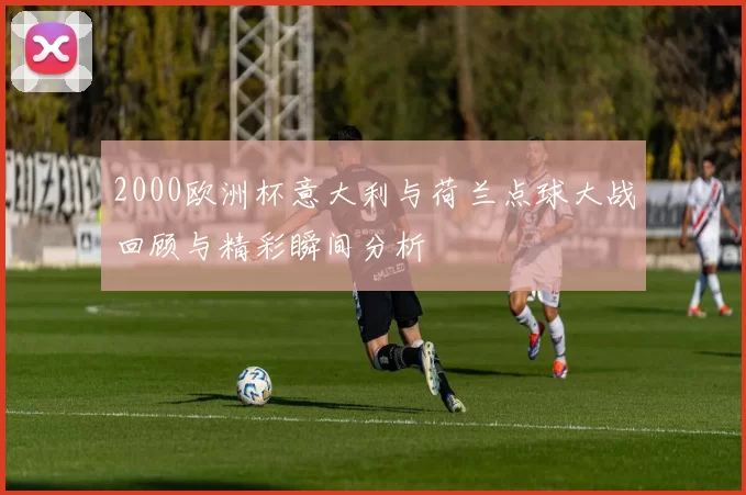2000欧洲杯意大利与荷兰点球大战回顾与精彩瞬间分析