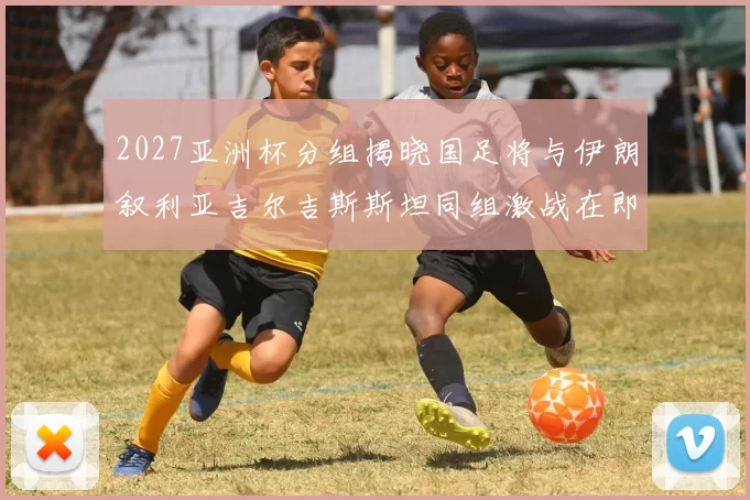 2027亚洲杯分组揭晓国足将与伊朗叙利亚吉尔吉斯斯坦同组激战在即
