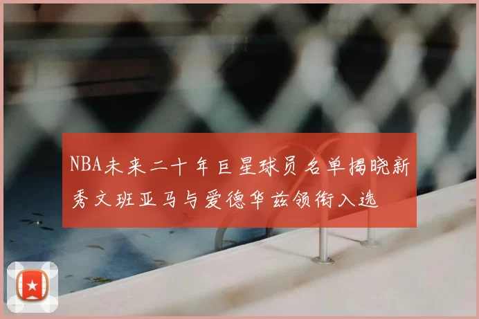 NBA未来二十年巨星球员名单揭晓新秀文班亚马与爱德华兹领衔入选