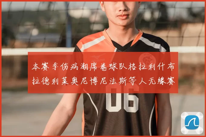 本赛季伤病潮席卷球队格拉利什布拉德利莱奥尼博尼法斯等人无缘赛季余下比赛