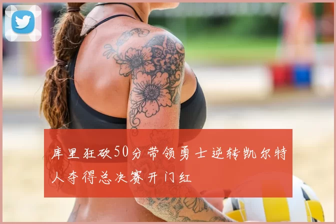 库里狂砍50分带领勇士逆转凯尔特人夺得总决赛开门红