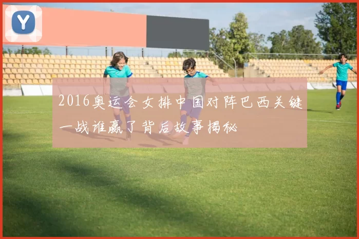 2016奥运会女排中国对阵巴西关键一战谁赢了背后故事揭秘