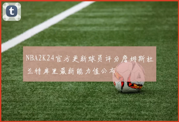 NBA2K24官方更新球员评分詹姆斯杜兰特库里最新能力值公布