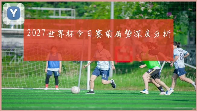 2027世界杯今日赛前局势深度分析