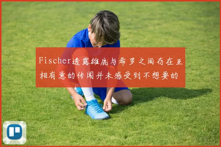 Fischer透露雄鹿与希罗之间存在互相有意的传闻并未感受到不想要的迹象