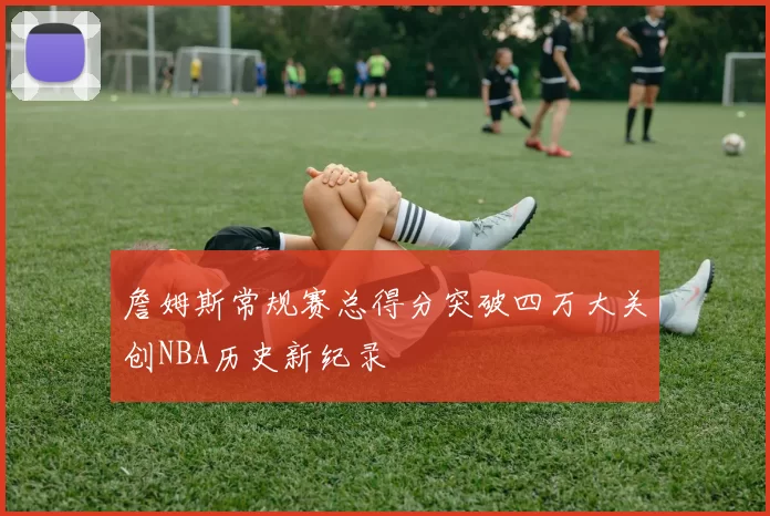 詹姆斯常规赛总得分突破四万大关创NBA历史新纪录