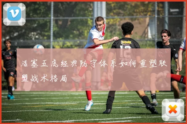 活塞五虎经典防守体系如何重塑联盟战术格局
