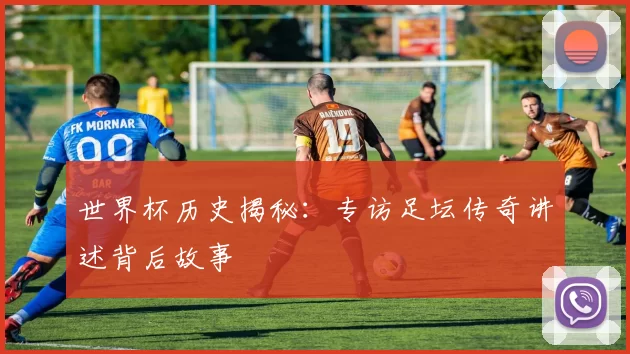 世界杯历史揭秘:专访足坛传奇讲述背后故事