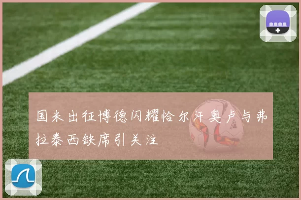 国米出征博德闪耀恰尔汗奥卢与弗拉泰西缺席引关注