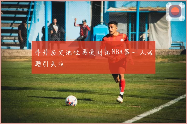 乔丹历史地位再受讨论NBA第一人话题引关注