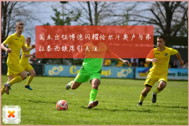 国米出征博德闪耀恰尔汗奥卢与弗拉泰西缺席引关注