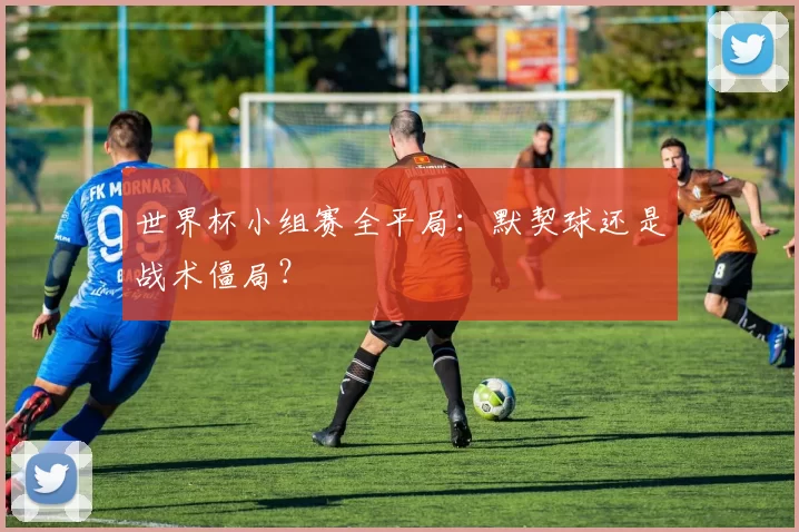 世界杯小组赛全平局：默契球还是战术僵局？