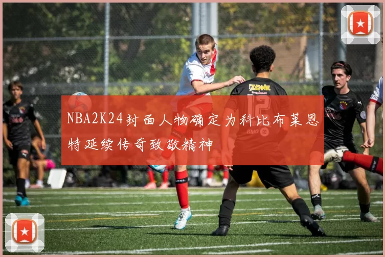 NBA2K24封面人物确定为科比布莱恩特延续传奇致敬精神
