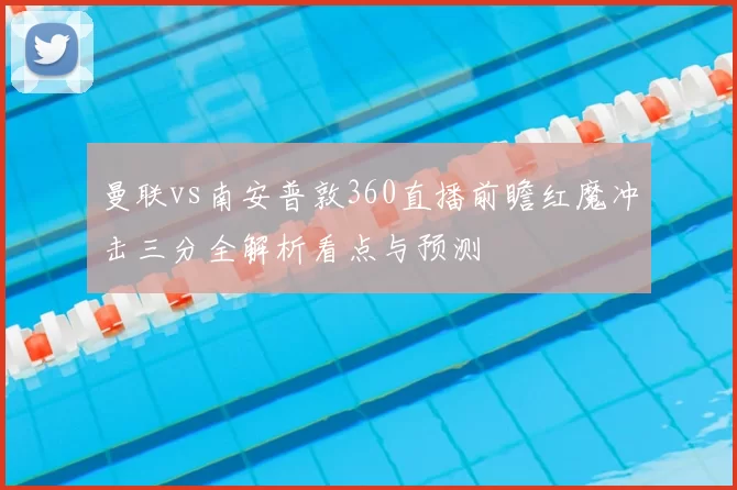 曼联vs南安普敦360直播前瞻红魔冲击三分全解析看点与预测
