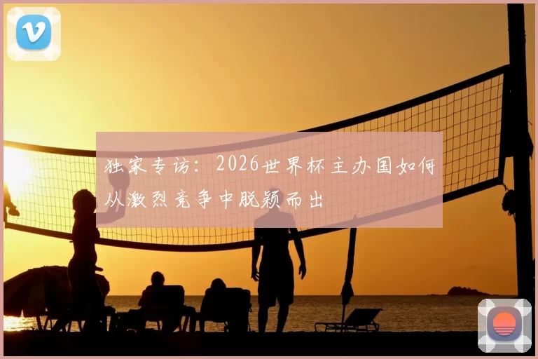独家专访：2026世界杯主办国如何从激烈竞争中脱颖而出