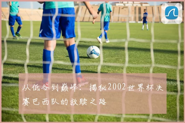 从低谷到巅峰：揭秘2002世界杯决赛巴西队的救赎之路