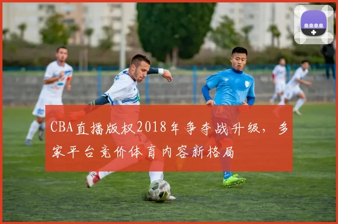 CBA直播版权2018年争夺战升级,多家平台竞价体育内容新格局