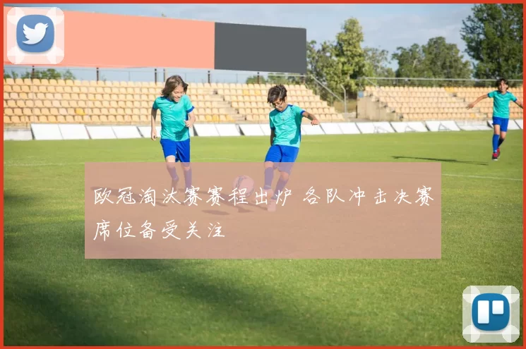 欧冠淘汰赛赛程出炉 各队冲击决赛席位备受关注
