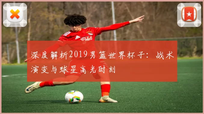 深度解析2019男篮世界杯子:战术演变与球星高光时刻
