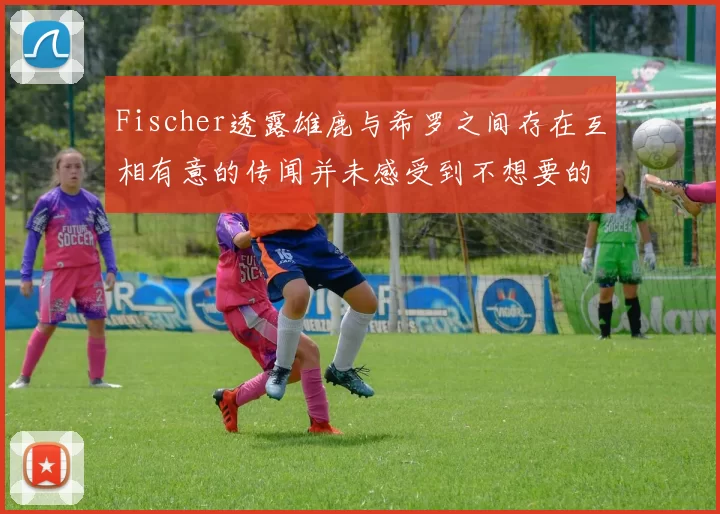 Fischer透露雄鹿与希罗之间存在互相有意的传闻并未感受到不想要的迹象