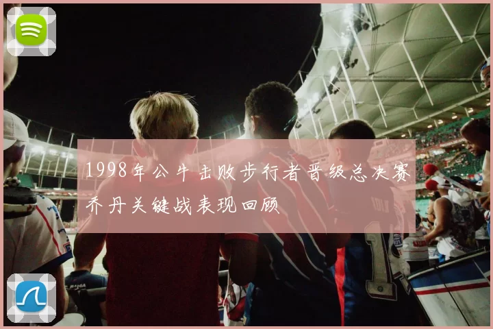 1998年公牛击败步行者晋级总决赛乔丹关键战表现回顾
