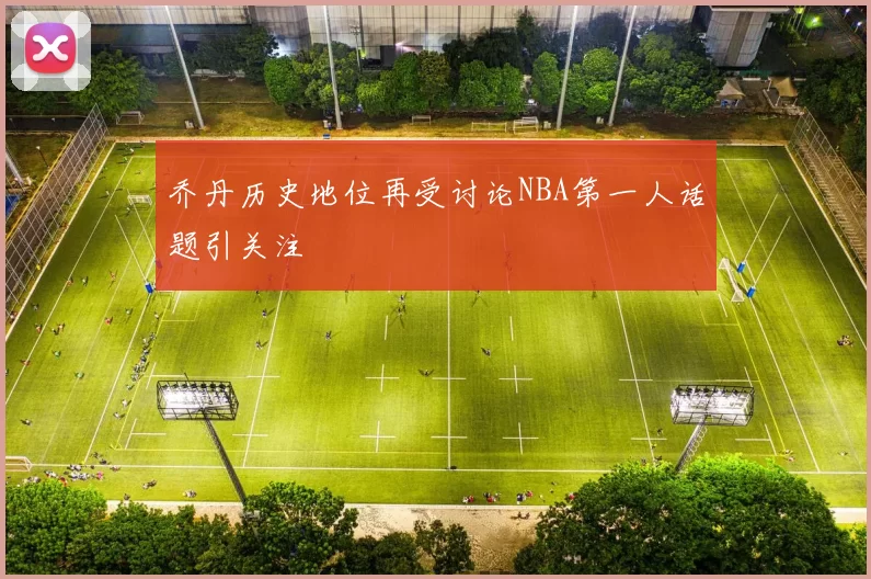 乔丹历史地位再受讨论NBA第一人话题引关注