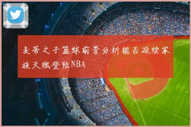 麦蒂之子篮球前景分析能否延续家族天赋登陆NBA
