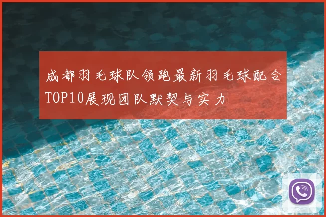 成都羽毛球队领跑最新羽毛球配合TOP10展现团队默契与实力