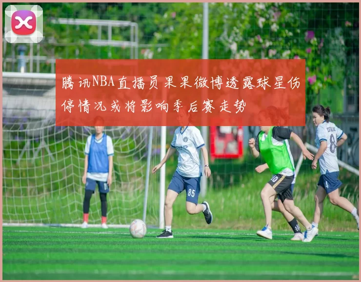 腾讯NBA直播员果果微博透露球星伤停情况或将影响季后赛走势