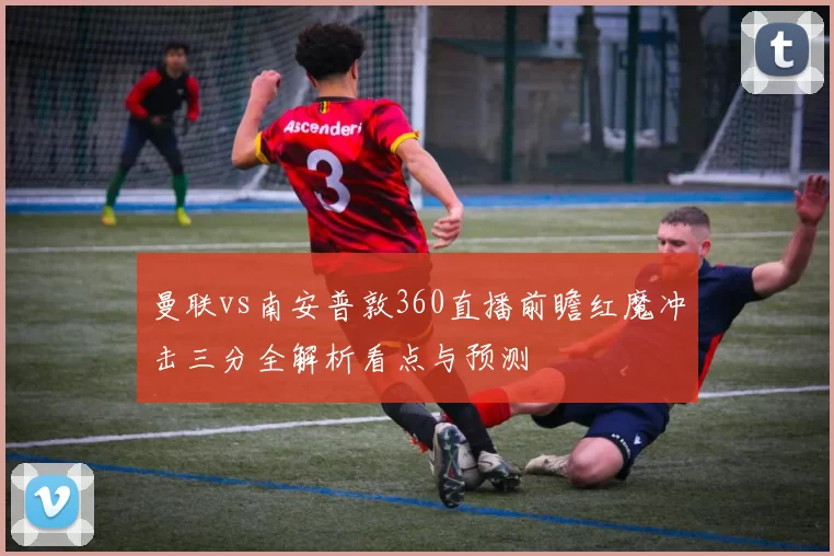 曼联vs南安普敦360直播前瞻红魔冲击三分全解析看点与预测