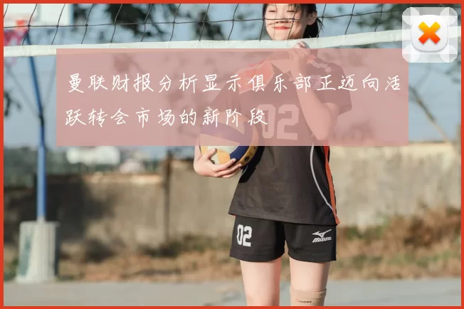 曼联财报分析显示俱乐部正迈向活跃转会市场的新阶段