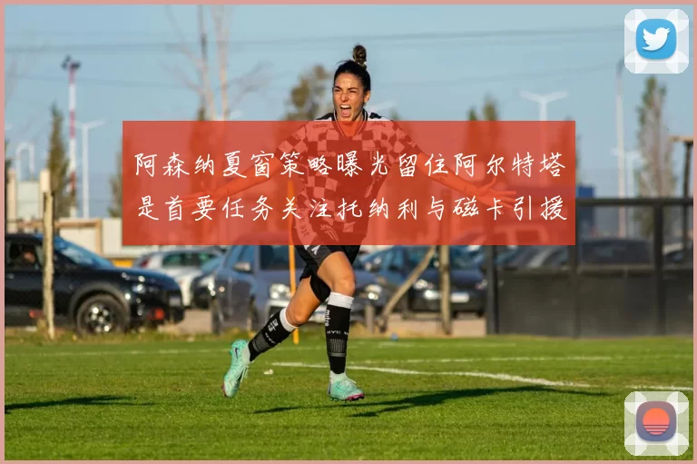 阿森纳夏窗策略曝光留住阿尔特塔是首要任务关注托纳利与磁卡引援动态